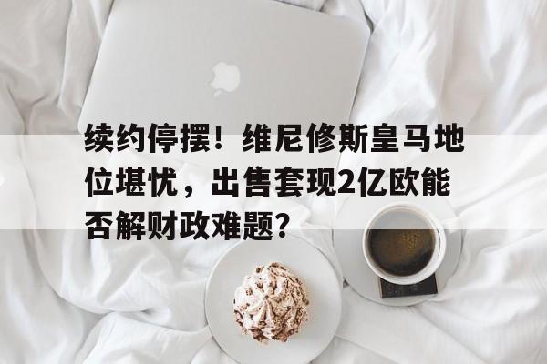 平博体育试玩-续约停摆！维尼修斯皇马地位堪忧，出售套现2亿欧能否解财政难题？的简单介绍